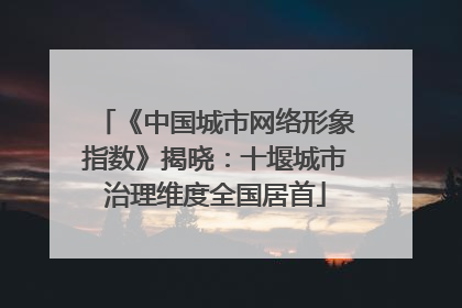 《中国城市网络形象指数》揭晓：十堰城市治理维度全国居首