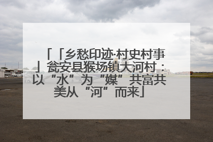「乡愁印迹·村史村事」瓮安县猴场镇大河村：以“水”为“媒”共富共美从“河”而来