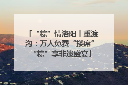 “粽”情洛阳丨重渡沟：万人免费“搂席” “粽”享非遗盛宴