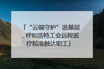 “云端守护”进基层，呼和浩特工会远程医疗精准触达职工