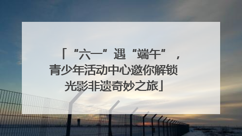 “六一”遇“端午”，青少年活动中心邀你解锁光影非遗奇妙之旅