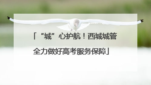 “城”心护航！西城城管全力做好高考服务保障