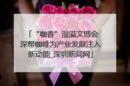 “咖香”漫溢文博会 深帮咖啡为产业发展注入新动能_深圳新闻网