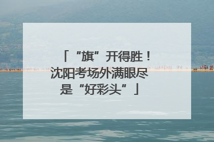 “旗”开得胜！沈阳考场外满眼尽是“好彩头”