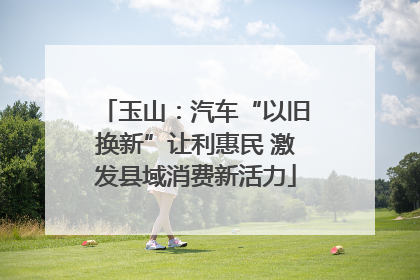 玉山：汽车“以旧换新”让利惠民 激发县域消费新活力