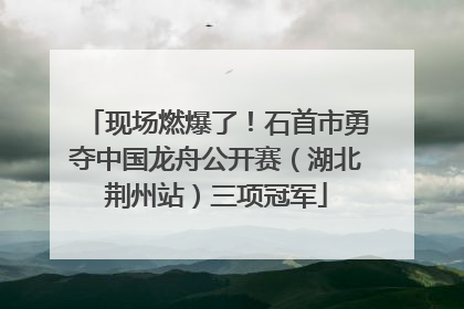 现场燃爆了！石首市勇夺中国龙舟公开赛（湖北荆州站）三项冠军