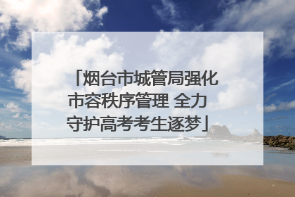 烟台市城管局强化市容秩序管理 全力守护高考考生逐梦
