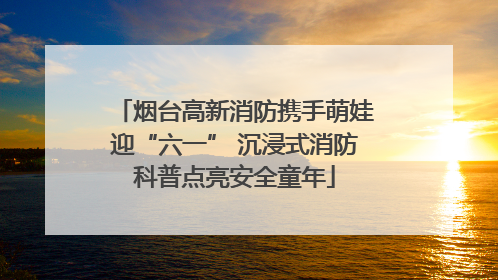 烟台高新消防携手萌娃迎“六一” 沉浸式消防科普点亮安全童年