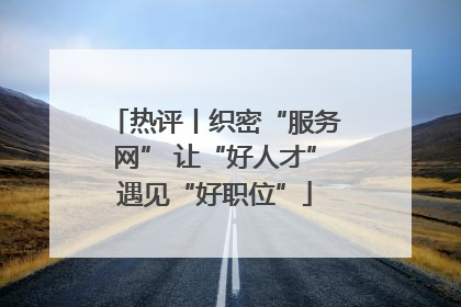 热评丨织密“服务网” 让“好人才”遇见“好职位”