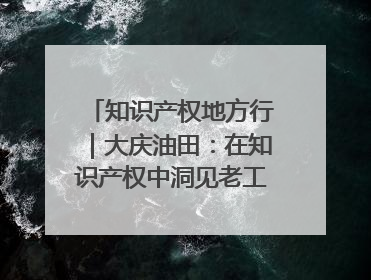 知识产权地方行｜大庆油田：在知识产权中洞见老工业基地的 “创新密码”