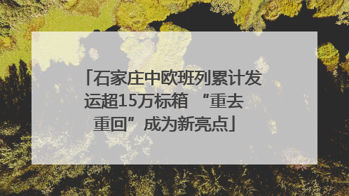 石家庄中欧班列累计发运超15万标箱 “重去重回”成为新亮点