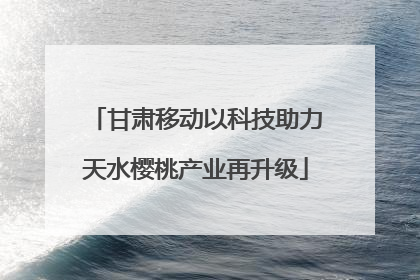 甘肃移动以科技助力天水樱桃产业再升级