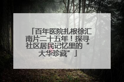 百年医院扎根徐汇南片二十五年！探寻社区居民记忆里的“大华珍藏”