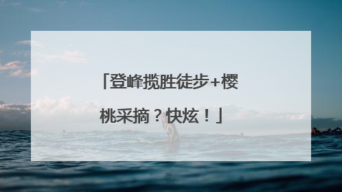 登峰揽胜徒步+樱桃采摘？快炫！