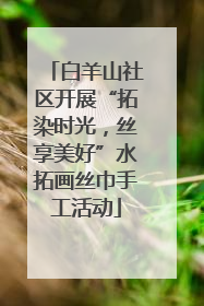 白羊山社区开展“拓染时光，丝享美好”水拓画丝巾手工活动