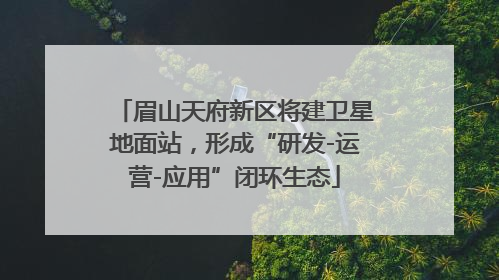 眉山天府新区将建卫星地面站，形成“研发-运营-应用”闭环生态
