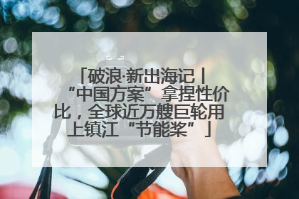 破浪·新出海记丨 “中国方案”拿捏性价比，全球近万艘巨轮用上镇江“节能桨”