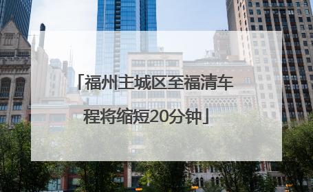 福州主城区至福清车程将缩短20分钟