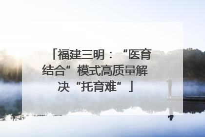 福建三明：“医育结合”模式高质量解决“托育难”