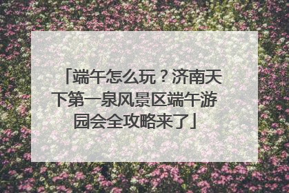 端午怎么玩？济南天下第一泉风景区端午游园会全攻略来了