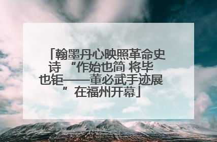 翰墨丹心映照革命史诗 “作始也简 将毕也钜——董必武手迹展”在福州开幕