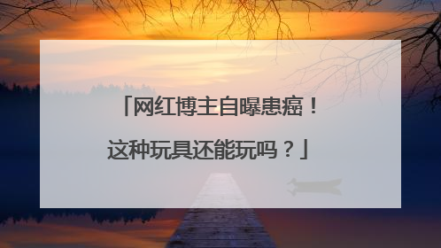 网红博主自曝患癌！这种玩具还能玩吗？