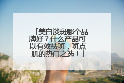 美白淡斑哪个品牌好？什么产品可以有效祛斑，斑点肌的热门之选！