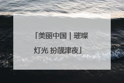 美丽中国｜璀璨灯光 扮靓津夜