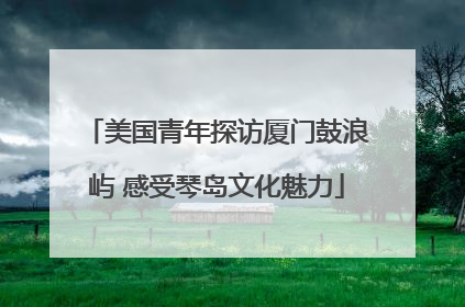 美国青年探访厦门鼓浪屿 感受琴岛文化魅力