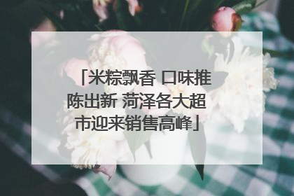 米粽飘香 口味推陈出新 菏泽各大超市迎来销售高峰