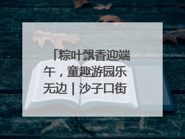 粽叶飘香迎端午，童趣游园乐无边｜沙子口街道儿童端午游园活动圆满落幕