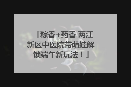 粽香+药香 两江新区中医院带萌娃解锁端午新玩法！