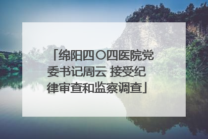 绵阳四〇四医院党委书记周云 接受纪律审查和监察调查