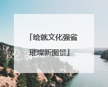 绘就文化强省璀璨新图景
