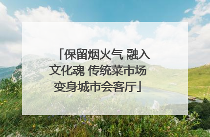 保留烟火气 融入文化魂 传统菜市场变身城市会客厅