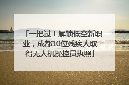 一把过！解锁低空新职业，成都10位残疾人取得无人机操控员执照