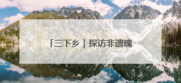 三下乡｜探访非遗瑰宝 共绘振兴画卷