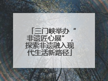三门峡举办“非遗匠心展”，探索非遗融入现代生活新路径