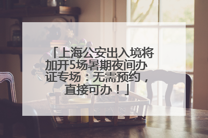 上海公安出入境将加开5场暑期夜间办证专场：无需预约，直接可办！