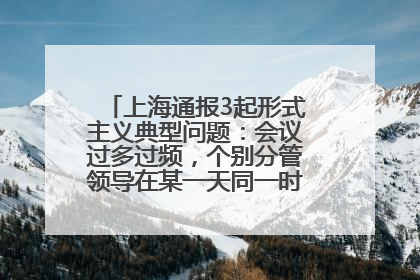 上海通报3起形式主义典型问题：会议过多过频，个别分管领导在某一天同一时段需参加3个会议