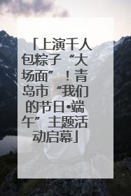 上演千人包粽子“大场面”！青岛市“我们的节日•端午”主题活动启幕