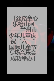 丝路童心 乐绘山河——兰州市少年儿童庆祝“六一”国际儿童节专场音乐会成功举办
