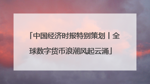 中国经济时报特别策划丨全球数字货币浪潮风起云涌