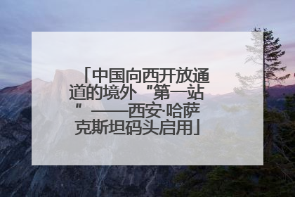中国向西开放通道的境外“第一站”——西安·哈萨克斯坦码头启用