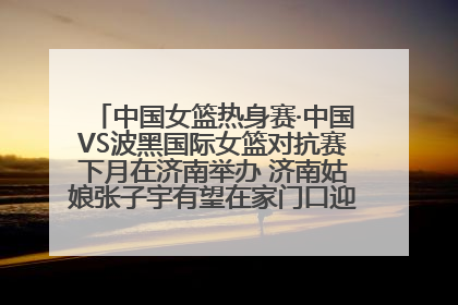 中国女篮热身赛·中国VS波黑国际女篮对抗赛下月在济南举办 济南姑娘张子宇有望在家门口迎来国家队首秀