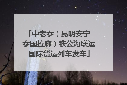 中老泰（昆明安宁—泰国拉廊）铁公海联运国际货运列车发车