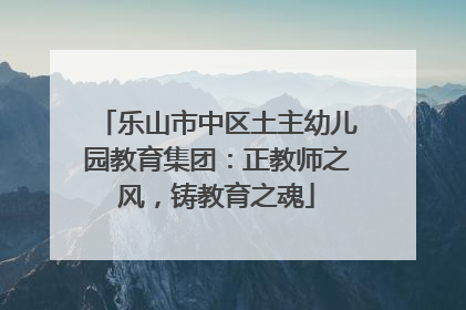 乐山市中区土主幼儿园教育集团：正教师之风，铸教育之魂
