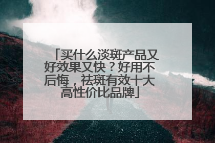 买什么淡斑产品又好效果又快？好用不后悔，祛斑有效十大高性价比品牌