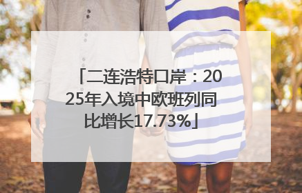 二连浩特口岸：2025年入境中欧班列同比增长17.73%