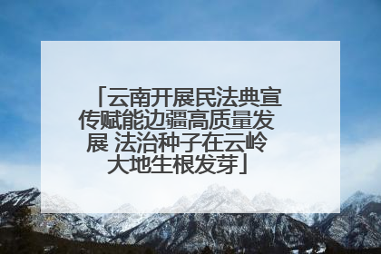 云南开展民法典宣传赋能边疆高质量发展 法治种子在云岭大地生根发芽